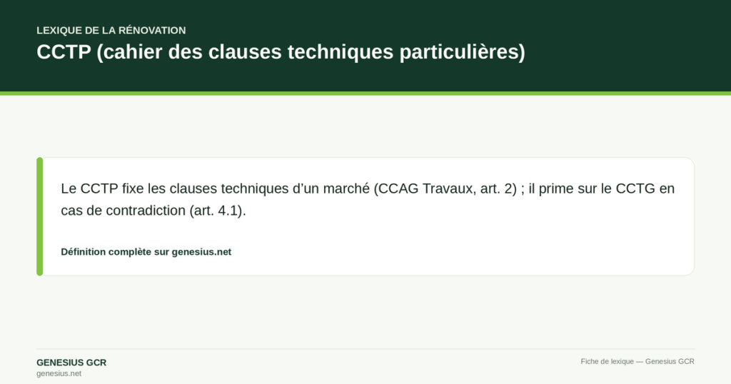 CCTP (cahier des clauses techniques particulières) — Le CCTP fixe les clauses techniques d’un marché (CCAG Travaux, art. 2) ; il prime sur le CCTG en cas de contradiction (art. 4.1).
